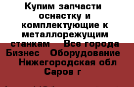  Купим запчасти, оснастку и комплектующие к металлорежущим станкам. - Все города Бизнес » Оборудование   . Нижегородская обл.,Саров г.